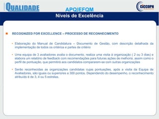  RECOGNIZED FOR EXCELLENCE – PROCESSO DE RECONHECIMENTO
• Elaboração do Manual de Candidatura – Documento de Gestão, com descrição detalhada da
implementação de todos os critérios e partes de critério
• Uma equipa de 3 avaliadores avalia o documento, realiza uma visita à organização ( 2 ou 3 dias) e
elabora um relatório de feedback com recomendações para futuras ações de melhoria, assim como o
perfil de pontuação, que permitirá aos candidatos compararem-se com outras organizações
• Serão reconhecidas as organizações candidatas cujas pontuações, após a visita da Equipa de
Avaliadores, são iguais ou superiores a 300 pontos. Dependendo do desempenho, o reconhecimento
atribuído é de 3, 4 ou 5 estrelas.
APQ|EFQM
Níveis de Excelência
 