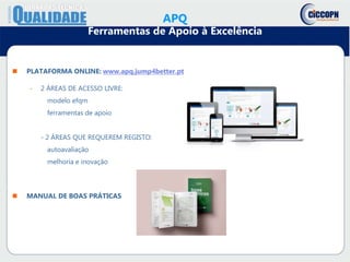  PLATAFORMA ONLINE: www.apq.jump4better.pt
- 2 ÁREAS DE ACESSO LIVRE:
modelo efqm
ferramentas de apoio
- 2 ÁREAS QUE REQUEREM REGISTO:
autoavaliação
melhoria e inovação
 MANUAL DE BOAS PRÁTICAS
APQ
Ferramentas de Apoio à Excelência
 