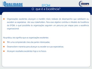 EFQM
O que é a Excelência?
 Organizações excelentes alcançam e mantêm níveis notáveis de desempenho que satisfazem ou
excedem as expetativas dos seus stakeholders. Para esse objetivo contribui o Modelo de Excelência
da EFQM, o qual possibilita às organizações seguirem um percurso por etapas para a excelência
organizacional.
Na prática, isto significa que as organizações excelentes:
 Têm uma compreensão clara das partes interessadas;
 Desenvolvem maneiras para alcançar ou exceder as suas expectativas;
 Alcançam resultados excelentes hoje e no futuro.
 