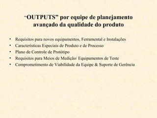 “OUTPUTS” por equipe de planejamento
             avançado da qualidade do produto

•   Requisitos para novos equipamentos, Ferramental e Instalações
•   Características Especiais de Produto e de Processo
•   Plano de Controle de Protótipo
•   Requisitos para Meios de Medição/ Equipamentos de Teste
•   Comprometimento de Viabilidade da Equipe & Suporte de Gerência
 