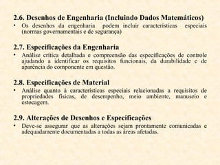 2.6. Desenhos de Engenharia (Incluindo Dados Matemáticos)
• Os desenhos da engenharia podem incluir características       especiais
  (normas governamentais e de segurança)

2.7. Especificações da Engenharia
• Análise crítica detalhada e compreensão das especificações de controle
  ajudando a identificar os requisitos funcionais, da durabilidade e de
  aparência do componente em questão.

2.8. Especificações de Material
• Análise quanto à características especiais relacionadas a requisitos de
  propriedades físicas, de desempenho, meio ambiente, manuseio e
  estocagem.

2.9. Alterações de Desenhos e Especificações
• Deve-se assegurar que as alterações sejam prontamente comunicadas e
  adequadamente documentadas a todas as áreas afetadas.
 