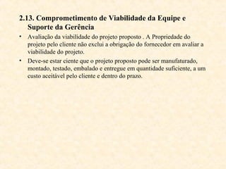 2.13. Comprometimento de Viabilidade da Equipe e
   Suporte da Gerência
• Avaliação da viabilidade do projeto proposto . A Propriedade do
  projeto pelo cliente não exclui a obrigação do fornecedor em avaliar a
  viabilidade do projeto.
• Deve-se estar ciente que o projeto proposto pode ser manufaturado,
  montado, testado, embalado e entregue em quantidade suficiente, a um
  custo aceitável pelo cliente e dentro do prazo.
 