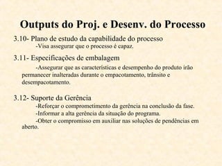 Outputs do Proj. e Desenv. do Processo
3.10- Plano de estudo da capabilidade do processo
       -Visa assegurar que o processo é capaz.
3.11- Especificações de embalagem
       -Assegurar que as características e desempenho do produto irão
  permanecer inalteradas durante o empacotamento, trânsito e
  desempacotamento.

3.12- Suporte da Gerência
       -Reforçar o comprometimento da gerência na conclusão da fase.
       -Informar a alta gerência da situação do programa.
       -Obter o compromisso em auxiliar nas soluções de pendências em
  aberto.
 