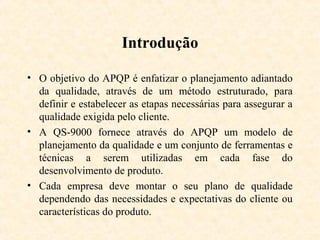 Introdução

• O objetivo do APQP é enfatizar o planejamento adiantado
  da qualidade, através de um método estruturado, para
  definir e estabelecer as etapas necessárias para assegurar a
  qualidade exigida pelo cliente.
• A QS-9000 fornece através do APQP um modelo de
  planejamento da qualidade e um conjunto de ferramentas e
  técnicas a serem utilizadas em cada fase do
  desenvolvimento de produto.
• Cada empresa deve montar o seu plano de qualidade
  dependendo das necessidades e expectativas do cliente ou
  características do produto.
 