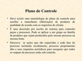 Plano de Controle
• Deve existir uma metodologia de plano de controle para
  auxiliar a manufatura (fabricação) de produtos de
  qualidade de acordo com os requisitos do cliente.
• È uma descrição por escrito do sistema para controlar
  peças e processos. Pode se aplicar a um grupo ou família
  de produtos que sejam produzidos pelo mesmo processo na
  mesma fonte.
• Descreve as ações que são requeridas a cada fase do
  processo incluindo recebimento, processo propriamente
  dito e seus requisitos periódicos para assegurar que todos
  os outputs do processo estão sob controle.
 