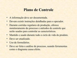 Plano de Controle
• A informação deve ser documentada.
• Devem existir instruções detalhadas para o operador.
• Durante corridas regulares de produção, oferece
  monitoramento do processo e métodos de controle que
  serão usados para controlar as características.
• Mantido e usado durante todo o ciclo de vida do produto.
• Deve ser atualizado.
• Uso de formulários.
• Deve ser feita a análise de processo, usando ferramentas
  como o diagrama causa efeito.
 