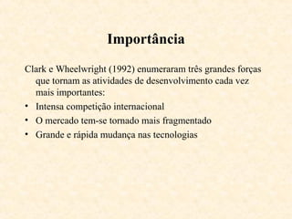 Importância
Clark e Wheelwright (1992) enumeraram três grandes forças
  que tornam as atividades de desenvolvimento cada vez
  mais importantes:
• Intensa competição internacional
• O mercado tem-se tornado mais fragmentado
• Grande e rápida mudança nas tecnologias
 