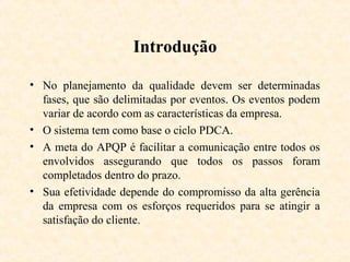 Introdução

• No planejamento da qualidade devem ser determinadas
  fases, que são delimitadas por eventos. Os eventos podem
  variar de acordo com as características da empresa.
• O sistema tem como base o ciclo PDCA.
• A meta do APQP é facilitar a comunicação entre todos os
  envolvidos assegurando que todos os passos foram
  completados dentro do prazo.
• Sua efetividade depende do compromisso da alta gerência
  da empresa com os esforços requeridos para se atingir a
  satisfação do cliente.
 