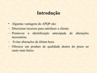 Introdução

• Algumas vantagens do APQP são:
– Direcionar recursos para satisfazer o cliente.
– Promover a identificação antecipada de alterações
  necessárias.
– Evitar alterações de última hora.
– Oferecer um produto de qualidade dentro do prazo ao
  custo mais baixo.
 