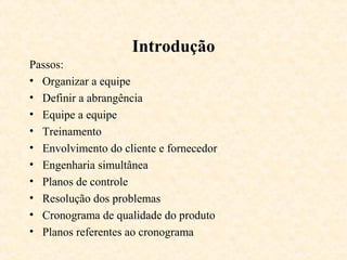 Introdução
Passos:
• Organizar a equipe
• Definir a abrangência
• Equipe a equipe
• Treinamento
• Envolvimento do cliente e fornecedor
• Engenharia simultânea
• Planos de controle
• Resolução dos problemas
• Cronograma de qualidade do produto
• Planos referentes ao cronograma
 