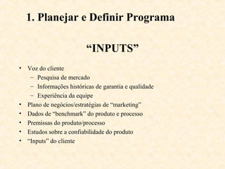 1. Planejar e Definir Programa

                         “INPUTS”
• Voz do cliente
   – Pesquisa de mercado
   – Informações históricas de garantia e qualidade
   – Experiência da equipe
• Plano de negócios/estratégias de “marketing”
• Dados de “benchmark” do produto e processo
• Premissas do produto/processo
• Estudos sobre a confiabilidade do produto
• “Inputs” do cliente
 