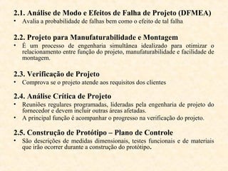 2.1. Análise de Modo e Efeitos de Falha de Projeto (DFMEA)
• Avalia a probabilidade de falhas bem como o efeito de tal falha

2.2. Projeto para Manufaturabilidade e Montagem
• É um processo de engenharia simultânea idealizado para otimizar o
  relacionamento entre função do projeto, manufaturabilidade e facilidade de
  montagem.

2.3. Verificação de Projeto
• Comprova se o projeto atende aos requisitos dos clientes

2.4. Análise Crítica de Projeto
• Reuniões regulares programadas, lideradas pela engenharia de projeto do
  fornecedor e devem incluir outras áreas afetadas.
• A principal função é acompanhar o progresso na verificação do projeto.

2.5. Construção de Protótipo – Plano de Controle
• São descrições de medidas dimensionais, testes funcionais e de materiais
  que irão ocorrer durante a construção do protótipo.
 