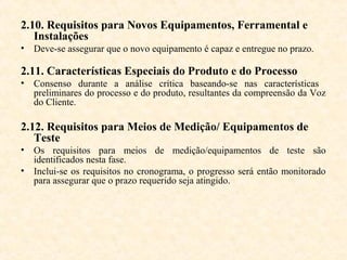 2.10. Requisitos para Novos Equipamentos, Ferramental e
   Instalações
• Deve-se assegurar que o novo equipamento é capaz e entregue no prazo.

2.11. Características Especiais do Produto e do Processo
• Consenso durante a análise crítica baseando-se nas características
  preliminares do processo e do produto, resultantes da compreensão da Voz
  do Cliente.

2.12. Requisitos para Meios de Medição/ Equipamentos de
   Teste
• Os requisitos para meios de medição/equipamentos de teste são
  identificados nesta fase.
• Inclui-se os requisitos no cronograma, o progresso será então monitorado
  para assegurar que o prazo requerido seja atingido.
 