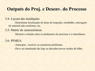 Outputs do Proj. e Desenv. do Processo
3.4- Layout das instalações
       -Determinar localização de áreas de inspeção, retrabalho, estocagem
  de material não-conforme, etc.
3.5- Matriz de características
       -Mostrar a relação entre os parâmetros do processo e a manufatura.

3.6- PFMEA
       -Antecipar , resolver ou monitorar problemas.
       -Deve ser atualizado tão logo se descubra novos modos de falha.
 