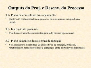 Outputs do Proj. e Desenv. do Processo
3.7- Plano de controle de pré-lançamento
• Conter não conformidades em potencial durante ou antes da produção
  inicial.

3.8- Instrução do processo
• Visa fornecer detalhes suficientes para todo pessoal operacional.


3.9- Plano de análise dos sistemas de medição
• Visa assegurar a linearidade de dispositivos de medição, precisão,
  repetitividade, reprodutibilidade e correlação entre dispositivos duplicados.
 