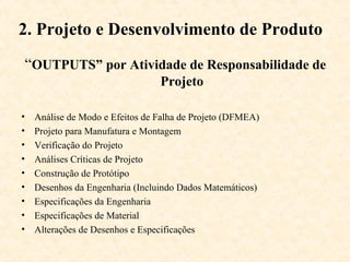 2. Projeto e Desenvolvimento de Produto
“OUTPUTS” por Atividade de Responsabilidade de
                                 Projeto

•   Análise de Modo e Efeitos de Falha de Projeto (DFMEA)
•   Projeto para Manufatura e Montagem
•   Verificação do Projeto
•   Análises Críticas de Projeto
•   Construção de Protótipo
•   Desenhos da Engenharia (Incluindo Dados Matemáticos)
•   Especificações da Engenharia
•   Especificações de Material
•   Alterações de Desenhos e Especificações
 