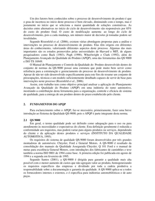 Um dos fatores bem conhecidos sobre o processo de desenvolvimento de produto é que
o grau de incerteza no início deste processo é bem elevado, diminuindo com o tempo, mas é
justamente no início que se seleciona a maior quantidade de soluções construtivas. As
decisões entre alternativas no início do ciclo de desenvolvimento são responsáveis por 85%
do custo do produto final. O custo de modificação aumenta ao longo do ciclo de
desenvolvimento, pois a cada mudança, um número maior de decisões já tomadas podem ser
invalidadas.
Segundo Rozenfeld et al. (2006), existem várias abordagens propostas para a análise e
intervenções no processo de desenvolvimento de produto. Elas têm origens em diferentes
áreas do conhecimento, valorizando diferentes aspectos deste processo. Algumas das mais
importantes são os estudos promovidos pelas universidades de Harvard e MIT, de alguns
pesquisadores como Back (1983), Pugh (1990), Wheelwright e Clark (1992), além do
Planejamento Avançado da Qualidade do Produto (APQP), uma das ferramentas das QS 9000
e ISO TS 16949.
O Manual de Planejamento e Controle da Qualidade do Produto desenvolvido dentro do
conjunto de normas da QS-9000 possui uma estrutura que pode muito bem servir como
referência para a estruturação e gerenciamento do processo de desenvolvimento de produto.
Apesar de não ter sido desenvolvido especificamente para este fim ele resume um conjunto de
preocupações, técnicas e um modelo suficientemente detalhado capazes de servir de base para
intervenções neste processo (Rozenfeld et al., 2006).
Assim, este trabalho tem como objetivo principal analisar a aplicação do Planejamento
Avançado da Qualidade do Produto (APQP) em uma indústria do ramo automotivo,
mostrando a contribuição desta ferramenta para a organização, controle e eficácia do sistema
de qualidade, para a entrega de um produto dentro do prazo estabelecido pelo cliente.
2. FUNDAMENTOS DO APQP
Para esclarecimento sobre o APQP, faz-se necessário, primeiramente, fazer uma breve
introdução ao Sistema da Qualidade QS-9000, pois o APQP é parte integrante desta norma.
2.1 QS 9000
Em geral, o termo qualidade pode ser definido como adequação para o uso ou para
atendimento às necessidades e expectativas do cliente. Esta definição geralmente é reduzida a
conformidade aos requisitos, mas poderá variar para alguns produtos ou serviços, dependendo
do cliente e da aplicação destes produtos e serviços (INSTITUTO DA QUALIDADE
AUTOMOTIVA, 1995).
Os requisitos do sistema de qualidade QS-9000 foram desenvolvidos por três grandes
montadoras de automóveis: Chrysler, Ford e General Motors. A QS-9000 é resultado da
consolidação dos manuais da Qualidade Assegurada Chrysler, Q 101 Ford e o manual de
metas para excelência General Motors, com introduções dos fabricantes de caminhões e teve
também a norma ISO 9001 de 1994 como base. A primeira edição foi publicada em agosto de
1994 e a segunda em fevereiro de 1995.
Segundo Santos (2001), a QS-9000 é dirigida para garantir a qualidade mais alta
possível com o menor aumento de custos que não agregam valor ao produto, homogeneizando
os requisitos específicos das empresas e dividindo por toda a cadeia produtiva a
responsabilidade sobre a documentação e garantia da qualidade. A QS-9000 aplica-se a todos
os fornecedores internos e externos, e é específica para indústrias automobilísticas e de auto
peças.
 