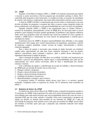 2.2 APQP
Segundo a Ford Motor Company (2003), o APQP é um método estruturado para definir
e executar as ações necessárias a fim de assegurar que um produto satisfaça o cliente. Ele é
controlado pelo programa e pelo fornecedor e é exigido em todas as locações de manufatura
de sistema, sub-sistema e componentes. Isto inclui tanto fornecedores internos como externos.
A meta do APQP é facilitar a comunicação que envolve todos os responsáveis com suas
devidas atividades no programa e assegurar que todos os passos sejam cumpridos dentro do
prazo estabelecido com eficiência e com uma aceitabilidade de custo e de níveis de qualidade.
Segundo Almeida (2005), o APQP é um requerimento para os clientes internos e
externos de montadoras, principalmente a Ford. O APQP deve ser feito para todos os novos
produtos e para mudanças de peças quando apropriadas. O problema é que algumas indústrias
ainda vêem esse programa como um elemento que criará um aumento de custo, quando na
verdade o APQP busca a diminuição do custo através de planejamento e controle para a
satisfação do cliente.
O primeiro passo do APQP é designar responsabilidades bem definidas a uma equipe
multifuncional. Esta equipe deve incluir representantes da engenharia, manufatura, controle
de materiais, compras, qualidade, vendas, serviços de campo, subcontratados e clientes,
conforme adequado.
Para o início do projeto é necessário uma entrada de dados baseados em relatórios
cedidos pelos representantes de cada área. Esses relatórios informam o alvo do projeto,
objetivo, concorrência, preço estimado e negócios. Após a análise dessas informações, a
engenharia dimensiona a equipe do projeto.
Após a formação da equipe, um líder deve ser escolhido. Tal líder será responsável por
monitorar o processo de planejamento, definir regras e responsabilidades para cada um dos
representantes dos vários setores envolvidos, além de fazer a identificação dos clientes
externos e internos.
Com a definição da equipe e a identificação do escopo do trabalho, o desenvolvimento
do APQP pode ser iniciado de acordo com as cinco fases:
1 – Planejar e definir o programa;
2 – Projeto e desenvolvimento de produto;
3 – Projeto e desenvolvimento do processo;
4 – Validação do produto e do processo;
5 – Retroalimentação, avaliação e ação corretiva.
O programa contém 23 elementos dentro dessas cinco fases e os mesmos, quando
realizados, completam todos os requisitos do cliente. Os 23 elementos estão resumidos na
tabela 1.
2.3 Relatório de Status¹ do APQP
O relatório de status (Status Report) de APQP resume a situação do programa usando os
23 elementos do APQP. Cada responsável de cada nível estará documentado neste relatório e
será atribuído para cada tarefa um prazo que será acompanhado através das cores de status, o
chamado GYR, que são verde, amarelo e vermelho. Estas cores comunicarão o progresso da
equipe em direção ao término bem-sucedido de um elemento de APQP até a data de
necessidade do programa. Este relatório serve como guia nas reuniões de APQP, através deles
são tomadas as devidas ações para que o programa seja realmente realizado num tempo
determinado.
1 – Termo utilizado para designar situação
 