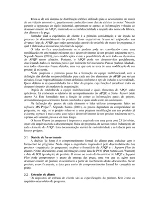 Trata-se de um sistema de distribuição elétrico utilizado para o acionamento do motor
de um veículo automotivo, popularmente conhecido como chicote elétrico de motor. Visando
garantir a segurança do sigilo industrial, apresentam-se apenas as informações voltadas ao
desenvolvimento do APQP, mantendo-se a confidencialidade a respeito dos nomes da fábrica,
dos clientes e da peça.
Entender qual a expectativa do cliente é a primeira consideração a ser levada no
processo de desenvolvimento do produto. Essas expectativas devem ser englobadas nas
diversas fases do APQP, que serão gerenciadas através do relatório de status do programa, o
qual é elaborado e ministrado pelo líder da equipe.
O líder verifica antecipadamente se o produto pode ser considerado como uma
modificação em um produto existente ou o desenvolvimento de um produto totalmente novo.
Segundo Santos (2001), para modificações existe a possibilidade de nem todos os elementos
do APQP serem afetados. Portanto, o APQP pode ser desenvolvido parcialmente,
direcionando todos os recursos para o que realmente for necessário. Para o produto estudado,
nem todos elementos foram afetados, uma vez que este se trata de uma modificação de um
produto já existente.
Neste programa o primeiro passo foi a formação da equipe multifuncional, com a
definição das devidas responsabilidades para cada um dos elementos do APQP que seriam
afetados. Essas responsabilidades foram definidas conforme o tipo de trabalho a ser realizado.
Quem definiu as responsabilidades foi o líder do projeto, cuja função é coordenar todos os
desenvolvimentos de produtos da organização.
Depois de estabelecida a equipe multifuncional e quais elementos do APQP serão
aplicáveis, foi elaborado o relatório de acompanhamento do APQP, o Status Report (vide
Anexo A). Este formulário tem a função de conter as informações gerais do projeto,
demonstrando quais elementos foram concluídos e quais ainda estão em andamento.
Na definição dos prazos de cada elemento o líder utilizou cronogramas feitos no
software MS Project®
. Segundo Santos (2001), os prazos dependem da complexidade do
programa, ou seja, se o projeto refere-se a uma pequena modificação em um produto já
existente, o prazo é mais curto, caso seja o desenvolvimento de um produto totalmente novo,
o prazo, obviamente, passa a ser mais longo.
O Status Report do programa é impresso e arquivado em uma pasta com 23 divisórias,
onde será arquivada toda a documentação física do programa, de acordo com o fechamento de
cada elemento do APQP. Esta documentação servirá de rastreabilidade e referência para os
futuros projetos.
3.1 Decisão de fornecimento
A decisão de fonte é o comprometimento formal do cliente para trabalhar com o
fornecedor no programa. Nesta etapa a engenharia responsável pelo desenvolvimento dos
produtos (engenharia de programas) recebeu o formulário de APQP e o Support Plan do
cliente. Nestes documentos estão informações como data de PSW (Part Submission Warrant)
e data de JOB (produção) do produto. O atraso no envio do formulário de APQP e Support
Plan pode comprometer o prazo de entrega das peças, uma vez que as ações para
desenvolvimento do produto só acontecem a partir do recebimento destes documentos. Neste
produto, especificamente, a data para envio do comprometimento formal foi cumprida no
prazo.
3.2 Entradas do cliente
Os requisitos de entrada do cliente são as especificações do produto, bem como os
requisitos necessários do programa.
 