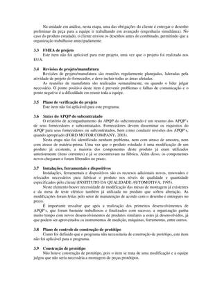 Na unidade em análise, nesta etapa, uma das obrigações do cliente é entregar o desenho
preliminar da peça para a equipe ir trabalhando em avançado (engenharia simultânea). No
caso do produto estudado, o cliente enviou os desenhos antes do combinado, permitindo que a
organização trabalhasse antecipadamente.
3.3 FMEA de projeto
Este item não foi aplicável para este projeto, uma vez que o projeto foi realizado nos
EUA.
3.4 Revisões de projeto/manufatura
Revisões de projeto/manufatura são reuniões regularmente planejadas, lideradas pela
atividade de projeto do fornecedor, e deve incluir todas as áreas afetadas.
As reuniões de manufatura são realizadas semanalmente, ou quando o líder julgar
necessário. O ponto positivo deste item é prevenir problemas e falhas de comunicação e o
ponto negativo é a dificuldade em reunir toda a equipe.
3.5 Plano de verificação do projeto
Este item não foi aplicável para este programa.
3.6 Status do APQP do subcontratado
O relatório de acompanhamento do APQP do subcontratado é um resumo dos APQP’s
de seus fornecedores e subcontratados. Fornecedores devem disseminar os requisitos do
APQP para seus fornecedores ou subcontratados, bem como conduzir revisões dos APQP’s,
quando apropriado (FORD MOTOR COMPANY, 2003).
Nesta etapa não foi identificado nenhum problema, nem com atraso de amostra, nem
com atraso de matéria-prima. Uma vez que o produto estudado é uma modificação de um
produto já existente, a maioria dos componentes deste produto já eram utilizados
anteriormente (itens correntes) e já se encontravam na fábrica. Além disso, os componentes
novos chegaram e foram liberados no prazo.
3.7 Instalações, ferramentais e dispositivos
Instalações, ferramentais e dispositivos são os recursos adicionais novos, renovados e
relocados necessários para fabricar o produto nos níveis de qualidade e quantidade
especificados pelo cliente (INSTITUTO DA QUALIDADE AUTOMOTIVA, 1995).
Neste elemento houve necessidade de modificação das mesas de montagem já existentes
e da mesa de teste elétrico também já utilizada no produto que sofreu alteração. As
modificações foram feitas pelo setor de manutenção de acordo com o desenho e entregues no
prazo.
É importante ressaltar que após a realização dos primeiros desenvolvimentos de
APQP’s, que foram bastante trabalhosos e finalizados com sucesso, a organização ganha
muito tempo com novos desenvolvimentos de produtos similares a estes já desenvolvidos, já
que podem ser aproveitados os instrumentos de medição, máquinas, ferramentas, entre outros.
3.8 Plano de controle de construção de protótipo
Como foi definido que o programa não necessitaria de construção de protótipo, este item
não foi aplicável para o programa.
3.9 Construção de protótipo
Não houve construção de protótipo, pois o item se trata de uma modificação e a equipe
julgou que não seria necessária a montagem de peças protótipos.
 