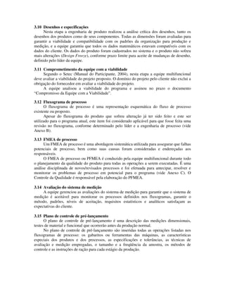 3.10 Desenhos e especificações
Nesta etapa a engenharia de produto realizou a análise crítica dos desenhos, tanto os
desenhos dos produtos como de seus componentes. Todas as dimensões foram avaliadas para
garantir a viabilidade e compatibilidade com os padrões da organização para produção e
medição, e a equipe garantiu que todos os dados matemáticos estavam compatíveis com os
dados do cliente. Os dados do produto foram cadastrados no sistema e o produto não sofreu
mais alterações (Design Freeze), conforme prazo limite para aceite de mudanças de desenho,
definido pelo líder da equipe.
3.11 Comprometimento da equipe com a viabilidade
Segundo o Setec (Manual do Participante, 2004), nesta etapa a equipe multifuncional
deve avaliar a viabilidade do projeto proposto. O domínio do projeto pelo cliente não exclui a
obrigação do fornecedor em avaliar a viabilidade do projeto.
A equipe analisou a viabilidade do programa e assinou no prazo o documento
“Compromisso da Equipe com a Viabilidade”.
3.12 Fluxograma de processo
O fluxograma de processo é uma representação esquemática do fluxo de processo
existente ou proposto.
Apesar do fluxograma do produto que sofreu alteração já ter sido feito e este ser
utilizado para o programa atual, este item foi considerado aplicável para que fosse feita uma
revisão no fluxograma, conforme determinado pelo líder e a engenharia de processo (vide
Anexo B).
3.13 FMEA de processo
Um FMEA de processo é uma abordagem sistemática utilizada para assegurar que falhas
potenciais de processo, bem como suas causas foram consideradas e endereçadas aos
responsáveis.
O FMEA de processo ou PFMEA é conduzido pela equipe multifuncional durante todo
o planejamento da qualidade do produto para todas as operações a serem executadas. É uma
análise disciplinada de novos/revisados processos e foi efetuada para antecipar, resolver e
monitorar os problemas de processo em potencial para o programa (vide Anexo C). O
Controle da Qualidade é responsável pela elaboração do PFMEA.
3.14 Avaliação do sistema de medição
A equipe gerenciou as avaliações do sistema de medição para garantir que o sistema de
medição é aceitável para monitorar os processos definidos nos fluxogramas, garantir o
método, padrões, níveis de aceitação, requisitos estatísticos e analíticos satisfaçam as
expectativas do cliente.
3.15 Plano de controle de pré-lançamento
O plano de controle de pré-lançamento é uma descrição das medições dimensionais,
testes de material e funcional que ocorrerão antes da produção normal.
No plano de controle de pré-lançamento são inseridas todas as operações listadas nos
fluxogramas de processo: os gabaritos ou ferramentas das máquinas, as características
especiais dos produtos e dos processos, as especificações e tolerâncias, as técnicas de
avaliação e medição empregadas, o tamanho e a freqüência da amostra, os métodos de
controle e as instruções de ração para cada estágio da produção.
 