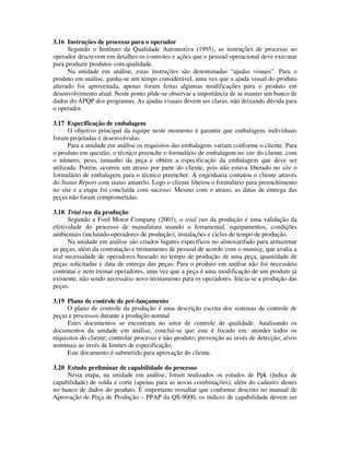 3.16 Instruções de processo para o operador
Segundo o Instituto da Qualidade Automotiva (1995), as instruções de processo ao
operador descrevem em detalhes os controles e ações que o pessoal operacional deve executar
para produzir produtos com qualidade.
Na unidade em análise, estas instruções são denominadas “ajudas visuais”. Para o
produto em análise, ganha-se um tempo considerável, uma vez que a ajuda visual do produto
alterado foi aproveitada, apenas foram feitas algumas modificações para o produto em
desenvolvimento atual. Neste ponto pôde-se observar a importância de se manter um banco de
dados do APQP dos programas. As ajudas visuais devem ser claras, não deixando dúvida para
o operador.
3.17 Especificação de embalagem
O objetivo principal da equipe neste momento é garantir que embalagens individuais
foram projetadas e desenvolvidas.
Para a unidade em análise os requisitos das embalagens variam conforme o cliente. Para
o produto em questão, o técnico preenche o formulário de embalagem no site do cliente, com
o número, peso, tamanho da peça e obtém a especificação da embalagem que deve ser
utilizada. Porém, ocorreu um atraso por parte do cliente, pois não estava liberado no site o
formulário de embalagem para o técnico preencher. A engenharia contatou o cliente através
do Status Report com status amarelo. Logo o cliente liberou o formulário para preenchimento
no site e a etapa foi concluída com sucesso. Mesmo com o atraso, as datas de entrega das
peças não foram comprometidas.
3.18 Trial run da produção
Segundo a Ford Motor Company (2003), o trial run da produção é uma validação da
efetividade do processo de manufatura usando o ferramental, equipamentos, condições
ambientais (incluindo operadores de produção), instalações e ciclos de tempo de produção.
Na unidade em análise são criados lugares específicos no almoxarifado para armazenar
as peças, além da contratação e treinamento de pessoal de acordo com o mannig, que avalia a
real necessidade de operadores baseado no tempo de produção de uma peça, quantidade de
peças solicitadas e data de entrega das peças. Para o produto em análise não foi necessário
contratar e nem treinar operadores, uma vez que a peça é uma modificação de um produto já
existente, não sendo necessário novo treinamento para os operadores. Inicia-se a produção das
peças.
3.19 Plano de controle de pré-lançamento
O plano de controle da produção é uma descrição escrita dos sistemas de controle de
peças e processos durante a produção normal
Estes documentos se encontram no setor de controle de qualidade. Analisando os
documentos da unidade em análise, conclui-se que este é focado em: atender todos os
requisitos do cliente; controlar processo e não produto; prevenção ao invés de detecção; alvos
nominais ao invés de limites de especificação.
Este documento é submetido para aprovação do cliente.
3.20 Estudo preliminar de capabilidade do processo
Nesta etapa, na unidade em análise, foram realizados os estudos de Ppk (índice de
capabilidade) de solda e corte (apenas para as novas combinações), além do cadastro destes
no banco de dados do produto. É importante ressaltar que conforme descrito no manual de
Aprovação de Peça de Produção – PPAP da QS-9000, os índices de capabilidade devem ser
 