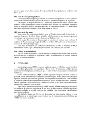 maior ou igual a 1,67. Esta etapa é de responsabilidade da engenharia de produção (vide
Anexo D).
3.21 Teste de validação da produção
Testes de validação da produção referem-se aos testes de engenharia, os quais validam o
produto feito com ferramental e processo de produção, atendendo os padrões de engenharia.
Esta etapa é de responsabilidade do Controle de Qualidade da fábrica. Foram feitas
inspeções visuais, medições dos ramais de acordo com o desenho e as tolerâncias associadas.
As peças produzidas também passaram por testes de continuidade elétrica. As peças foram
aprovadas com sucesso e uma peça ficou como padrão na fábrica.
3.22 Aprovação das peças
A aprovação das peças de produção é uma verificação documentada de que todos os
requisitos do projeto do cliente foram atingidos pelo fornecedor e seus processos possuem
potencial pra reproduzir estes requisitos durante a produção normal.
Nesta etapa são enviadas a documentação e amostras do produto para o cliente. O
propósito de documentar a aprovação é validar os produtos fabricados com as ferramentas e
processos de fabricação de produção.
Nesta etapa documentou-se e verificou-se o fechamento de todos os elementos do APQP
anteriormente citados e que a documentação requerida fora fornecida para o cliente.
3.23 Entrega de peças de PSW
Este é o último elemento do APQP e consiste na entrega de peças com PSW na planta
do cliente na data de requisição do produto. Após a primeira entrega, o produto tornou-se
corrente (normal de produção).
4. CONCLUSÃO
Através do programa APQP, sobre uma seqüência lógica, as indústrias podem introduzir
novos produtos planejando com qualidade e baixo custo. A ferramenta também permite
manter o controle do projeto, assegurando que os dados contidos nele estejam completamente
controlados.
Com o estabelecimento do APQP, as empresas podem conseguir tornar seu sistema de
qualidade eficaz, atendendo todos os requisitos esperados pelo cliente, tendo como principais
objetivos: promover produtos com qualidade em tempo hábil e menor custo; criar um banco
de dados de conhecimento de engenharia e qualidade; reduzir a carga de trabalho; aumentar a
comunicação entre cliente e fornecedor; aumentar a satisfação do cliente; permitir entradas e
saídas de informações de diversas áreas.
Pode-se concluir que um programa de APQP quando utilizado para concepção, projeto
(do produto e do processo) e aprovação de um novo produto em uma indústria, pode trazer
excelentes resultados se seguido conforme um checklist e um cronograma pré-definidos e
aprovados pelo cliente.
Este trabalho atinge seu objetivo em demonstrar de uma maneira prática, ou seja,
exemplificação de tal metodologia em um produto real de uma indústria automobilística, que
o APQP trás ótimos resultados.
 