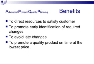 Advanced Product Quality Planning Benefits
 To direct resources to satisfy customer
 To promote early identification of required
changes
 To avoid late changes
 To promote a quality product on time at the
lowest price
 