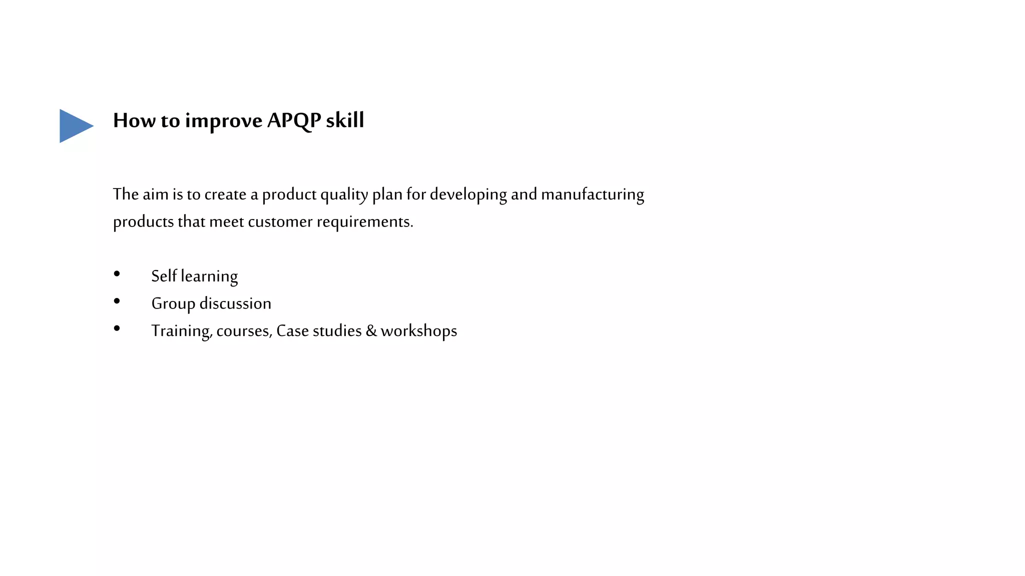 How to improve APQPskill
The aim is tocreate a product quality plan fordeveloping andmanufacturing
products that meet customer requirements.
• Self learning
• Group discussion
• Training,courses, Case studies & workshops
 