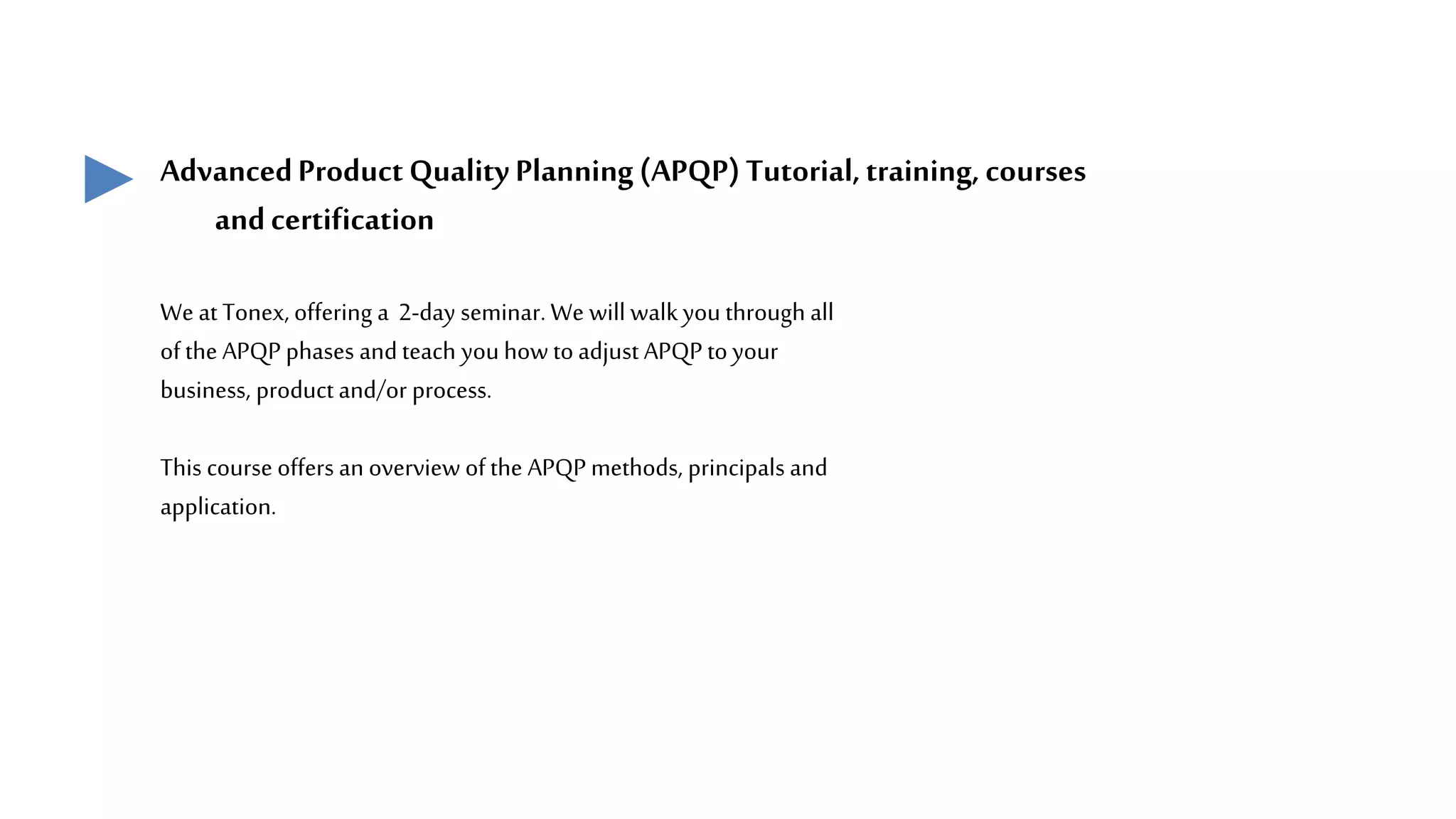 AdvancedProductQuality Planning(APQP)Tutorial,training, courses
andcertification
We at Tonex, offering a 2-day seminar. We will walkyou through all
ofthe APQP phases andteach you how toadjust APQP toyour
business, product and/or process.
This course offers an overview ofthe APQP methods, principals and
application.
 