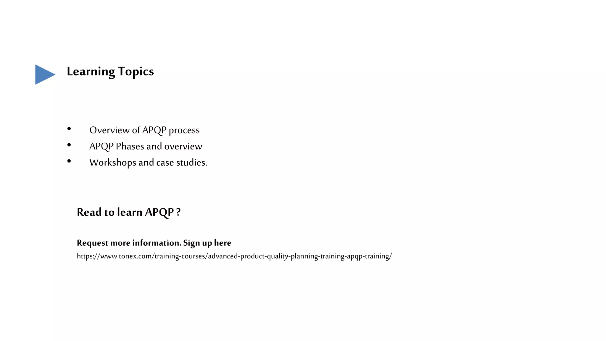 Learning Topics
• Overview of APQPprocess
• APQP Phases andoverview
• Workshops andcase studies.
Read tolearn APQP?
Requestmoreinformation.Sign uphere
https://www.tonex.com/training-courses/advanced-product-quality-planning-training-apqp-training/
 