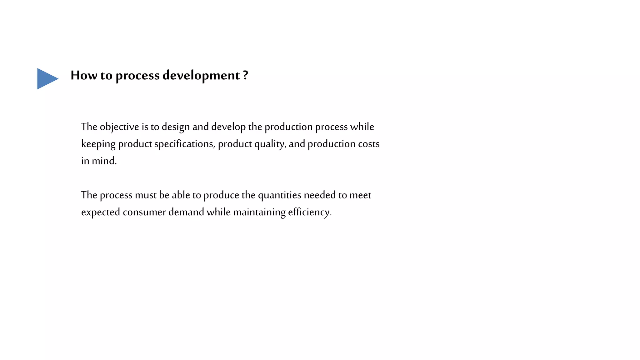 How to process development ?
The objective is todesign anddevelop the production process while
keeping productspecifications, product quality, andproduction costs
in mind.
The process must be able toproduce the quantities needed tomeet
expected consumer demand while maintaining efficiency.
 