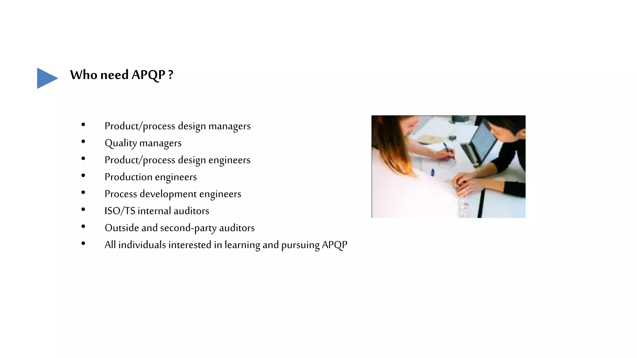 Whoneed APQP?
• Product/process design managers
• Quality managers
• Product/process design engineers
• Production engineers
• Process development engineers
• ISO/TS internal auditors
• Outside andsecond-party auditors
• All individuals interested in learning andpursuing APQP
 