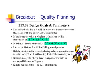 Breakout – Quality Planning
       PPASS Design Goals & Parameters
• Dashboard will have a built-in wireless interface receiver
  that links with the any PPASS transmitter
• Must integrate with a wireless transmitter with a
  dimension of .5” X 1.0” X .2”
• Maximum holder dimension: 3” X 4.5” X 1.5”
• Universal fixture for 98% of all types of players
• Safely positioned in vehicle during vehicle operation, and
  is to be located within three (3) feet of the sound system.
• Robust materials of construction (portable) with an
  expected lifetime of 3 years
• Single neutral color – go will all interiors
 