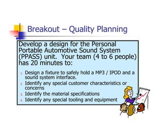 Breakout – Quality Planning
Develop a design for the Personal
Portable Automotive Sound System
(PPASS) unit. Your team (4 to 6 people)
has 20 minutes to:
1.   Design a fixture to safely hold a MP3 / IPOD and a
     sound system interface.
2.   Identify any special customer characteristics or
     concerns
3.   Identify the material specifications
4.   Identify any special tooling and equipment
 