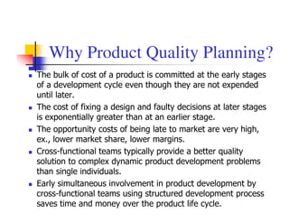Why Product Quality Planning?
The bulk of cost of a product is committed at the early stages
of a development cycle even though they are not expended
until later.
The cost of fixing a design and faulty decisions at later stages
is exponentially greater than at an earlier stage.
The opportunity costs of being late to market are very high,
ex., lower market share, lower margins.
Cross-functional teams typically provide a better quality
solution to complex dynamic product development problems
than single individuals.
Early simultaneous involvement in product development by
cross-functional teams using structured development process
saves time and money over the product life cycle.
 
