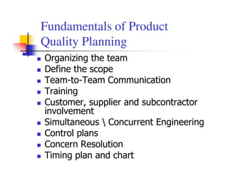 Fundamentals of Product
Quality Planning
Organizing the team
Define the scope
Team-to-Team Communication
Training
Customer, supplier and subcontractor
involvement
Simultaneous  Concurrent Engineering
Control plans
Concern Resolution
Timing plan and chart
 