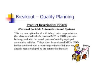 Breakout – Quality Planning
           Product Description: PPASS
   (Personal Portable Automotive Sound System)
This is a new option for all mid to high price range vehicles
that allows an individuals personal MP3 or IPOD system to
be integrated with the sound system of suitably equipped
automotive vehicles. This product is a universal MP3 / IPOD
holder combined with a short-range wireless link that has
already been developed by the automotive industry.
 