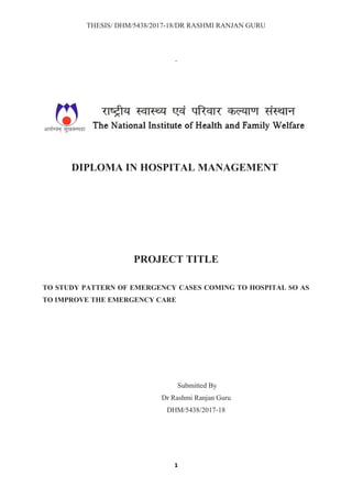 THESIS/ DHM/5438/2017-18/DR RASHMI RANJAN GURU
DIPLOMA IN HOSPITAL MANAGEMENT
PROJECT TITLE
TO STUDY PATTERN OF EMERGENCY CASES COMING TO HOSPITAL SO AS
TO IMPROVE THE EMERGENCY CARE
Submitted By
Dr Rashmi Ranjan Guru
DHM/5438/2017-18
1
 