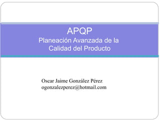 APQP
Planeación Avanzada de la
Calidad del Producto
Oscar Jaime González Pérez
ogonzalezperez@hotmail.com
 