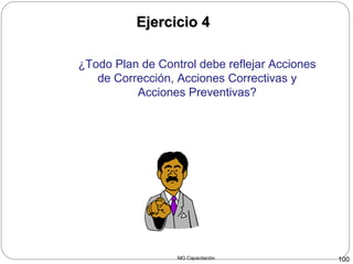 MG Capacitación 100
Ejercicio 4Ejercicio 4
¿Todo Plan de Control debe reflejar Acciones
de Corrección, Acciones Correctivas y
Acciones Preventivas?
 