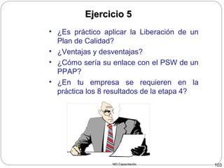 MG Capacitación 103
Ejercicio 5Ejercicio 5
• ¿Es práctico aplicar la Liberación de un
Plan de Calidad?
• ¿Ventajas y desventajas?
• ¿Cómo sería su enlace con el PSW de un
PPAP?
• ¿En tu empresa se requieren en la
práctica los 8 resultados de la etapa 4?
 