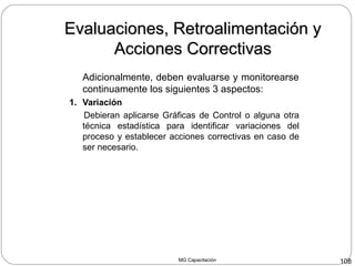 MG Capacitación 108
Adicionalmente, deben evaluarse y monitorearse
continuamente los siguientes 3 aspectos:
1. Variación
Debieran aplicarse Gráficas de Control o alguna otra
técnica estadística para identificar variaciones del
proceso y establecer acciones correctivas en caso de
ser necesario.
Evaluaciones, Retroalimentación yEvaluaciones, Retroalimentación y
Acciones CorrectivasAcciones Correctivas
 