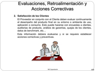 MG Capacitación 109
2. Satisfacción de los Clientes
El Proveedor en conjunto con el Cliente deben evaluar continuamente
el desempeño del producto final en su entorno o ambiente de uso,
aplicación o consumo. Esto puede hacerse con encuestas a clientes,
auditorias de producto, análisis de garantías, quejas de los clientes,
datos de benchmark, etc…
Esta información debiera evaluarse y si se requiere establecer
acciones correctivas y preventivas.
Evaluaciones, Retroalimentación yEvaluaciones, Retroalimentación y
Acciones CorrectivasAcciones Correctivas
 