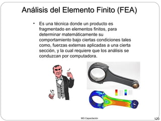 MG Capacitación 120
Análisis del Elemento Finito (FEA)Análisis del Elemento Finito (FEA)
• Es una técnica donde un producto es
fragmentado en elementos finitos, para
determinar matemáticamente su
comportamiento bajo ciertas condiciones tales
como, fuerzas externas aplicadas a una cierta
sección, y la cual requiere que los análisis se
conduzcan por computadora.
 