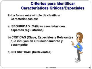 MG Capacitación 13
Criterios para IdentificarCriterios para Identificar
Características Críticas/EspecialesCaracterísticas Críticas/Especiales
2- La forma más simple de clasificar
Características es:
a) SEGURIDAD (Críticas asociadas con
aspectos regulatorios)
b) CRITICAS (Clave, Especiales y Relevantes
que influyan en el funcionamiento y
desempeño
c) NO CRITICAS (Irrelevantes)
 