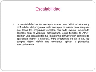 Escalabilidad
• La escalabilidad es un concepto usado para definir el alcance y
profundidad del programa, este concepto es usado para asegurar
que todos los programas cumplen con cada evento, incluyendo
aquellos para el vehículo, manufactura. Estos tiempos de APQP
asumen una escalabilidad S5 (plataforma carryover con cambios de
apariencia interior y exterior). Para programas de S1 a S4, los
equipos deben definir que elementos aplican y planearlos
adecuadamente.
 