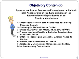 MG Capacitación 2
Objetivo y ContenidoObjetivo y Contenido
1- Criterios ISO/TS 16949 para Planeaciones de Calidad y
Planes de Control.
2- Criterios para Planeaciones de Calidad.
3- Enlace de APQP/CP con AMEFs, MSAs, SPC y PPAPs.
4- Proceso para Identificación y Control de Características
Especiales/Críticas.
5- Criterios y Proceso para Desarrollar y Aplicar Planes de
Control.
6- Proceso para Planeaciones de Calidad.
7- Aprobación y Liberación de Planeaciones de Calidad.
8- Implementación y Conclusiones
Conocer y Aplicar el Proceso de Planeaciones de Calidad,
para Asegurar que un Producto cumpla con los
Requerimientos Especificados en su
Diseño y Manufactura
 
