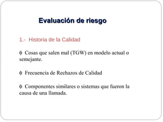 Evaluación de riesgoEvaluación de riesgo
1.- Historia de la Calidad
φ Cosas que salen mal (TGW) en modelo actual o
semejante.
φ Frecuencia de Rechazos de Calidad
φ Componentes similares o sistemas que fueron la
causa de una llamada.
 