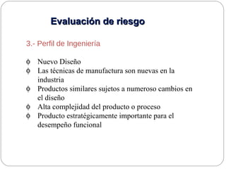 Evaluación de riesgoEvaluación de riesgo
3.- Perfil de Ingeniería
φ Nuevo Diseño
φ Las técnicas de manufactura son nuevas en la
industria
φ Productos similares sujetos a numeroso cambios en
el diseño
φ Alta complejidad del producto o proceso
φ Producto estratégicamente importante para el
desempeño funcional
 